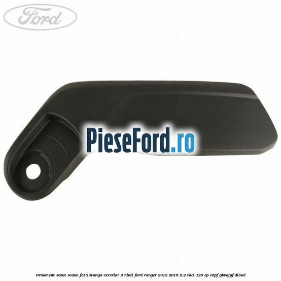 Ornament sezut scaun fata stanga exterior 2 nivel Ford Ranger 2012-2015 2.2 TDCi 120 cp ENPF, GBVAJPF diesel