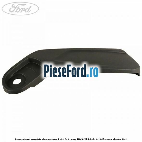 Ornament sezut scaun fata stanga exterior 2 nivel Ford Ranger 2012-2015 2.2 TDCi 4x4 125 cp Ornament sezut scaun fata stanga exterior 2 nivel Ford Ranger 2012-2015 2.2 TDCi 4x4 125 cp ENQW, GBVAJQW diesel