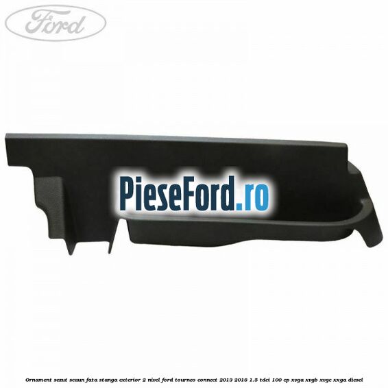Ornament sezut scaun fata stanga exterior 2 nivel Ford Tourneo Connect 2013-2018 1.5 TDCi 100 cp Ornament sezut scaun fata stanga exterior 2 nivel Ford Tourneo Connect 2013-2018 1.5 TDCi 100 cp XVGA, XVGB, XVGC, XXGA diesel