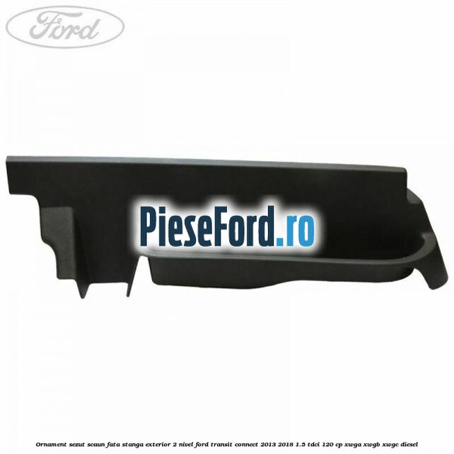 Ornament sezut scaun fata stanga exterior 2 nivel Ford Transit Connect 2013-2018 1.5 TDCi 120 cp Ornament sezut scaun fata stanga exterior 2 nivel Ford Transit Connect 2013-2018 1.5 TDCi 120 cp XWGA, XWGB, XWGC diesel