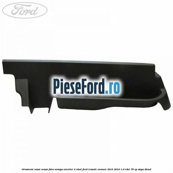 Ornament sezut scaun fata stanga exterior 2 nivel Ford Transit Connect 2013-2018 1.6 TDCi 75 cp UBGA diesel