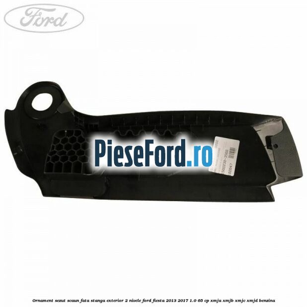 Ornament sezut scaun fata stanga exterior 2 nivele Ford Fiesta 2013-2017 1.0 65 cp XMJA, XMJB, XMJC, XMJD benzina