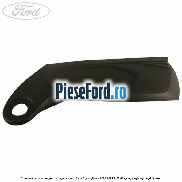 Ornament sezut scaun fata stanga exterior 2 nivele Ford Fiesta 2013-2017 1.25 82 cp Ornament sezut scaun fata stanga exterior 2 nivele Ford Fiesta 2013-2017 1.25 82 cp SNJA, SNJB, SNJC, SNJD benzina