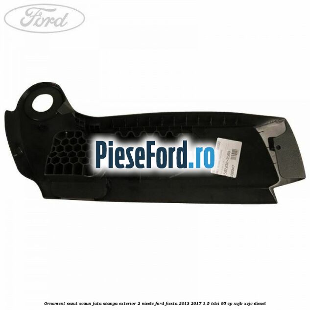 Ornament sezut scaun fata stanga exterior 2 nivele Ford Fiesta 2013-2017 1.5 TDCi 95 cp XVJB, XVJC diesel