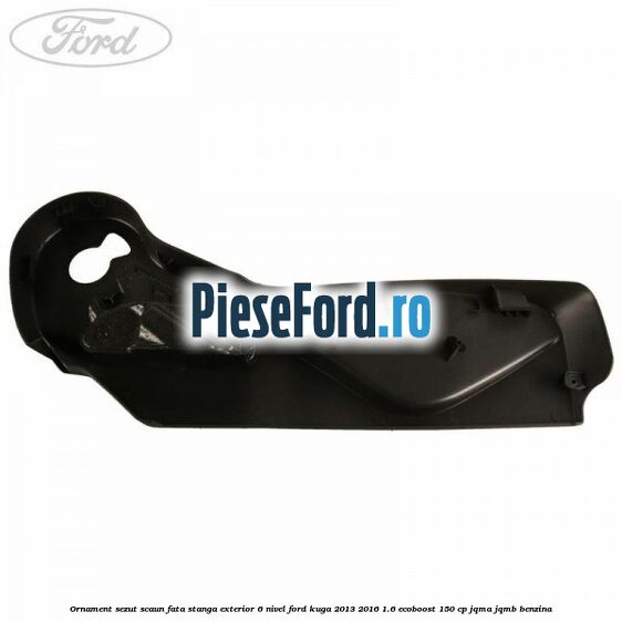 Ornament sezut scaun fata stanga exterior 6 nivel Ford Kuga 2013-2016 1.6 EcoBoost 150 cp JQMA, JQMB benzina