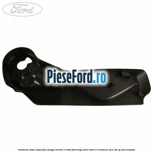 Ornament sezut scaun fata stanga exterior 6 nivel Ford Kuga 2013-2016 1.6 EcoBoost 4x4 182 cp JTMA benzina