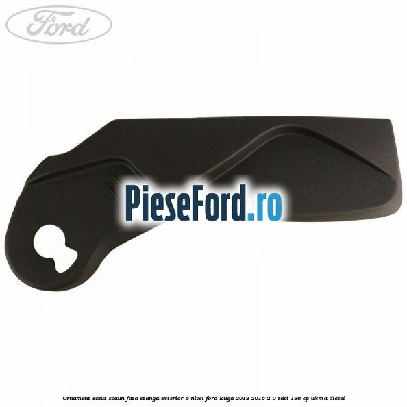 Ornament sezut scaun fata stanga exterior 6 nivel Ford Kuga 2013-2016 2.0 TDCi 136 cp UKMA diesel