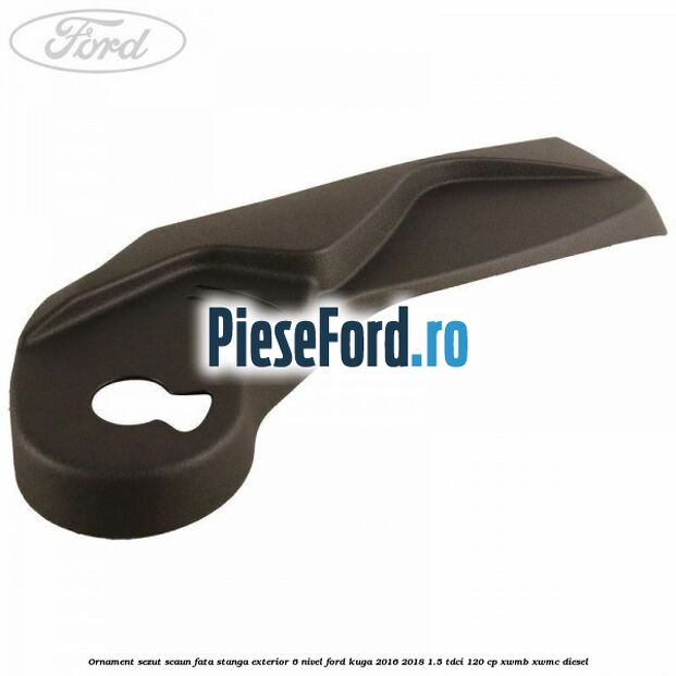 Ornament sezut scaun fata stanga exterior 6 nivel Ford Kuga 2016-2018 1.5 TDCi 120 cp XWMB, XWMC diesel