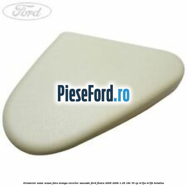 Ornament sezut scaun fata stanga exterior avocado Ford Fiesta 2005-2008 1.25 16V 70 cp M7JA, M7JB benzina