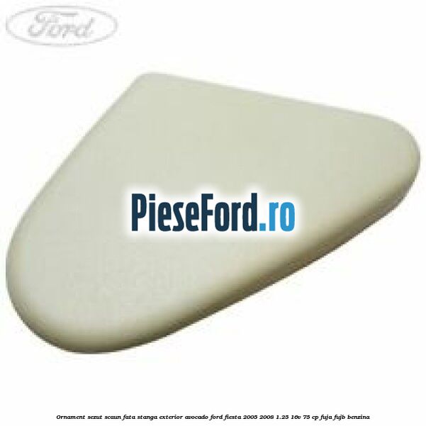 Ornament sezut scaun fata stanga exterior avocado Ford Fiesta 2005-2008 1.25 16V 75 cp FUJA, FUJB benzina