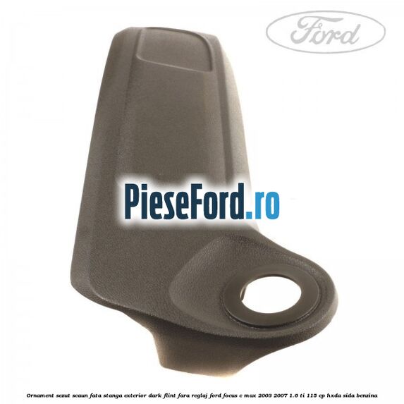 Ornament sezut scaun fata stanga exterior dark flint fara reglaj Ford Focus C-Max 2003-2007 1.6 Ti 115 cp HXDA, SIDA benzina
