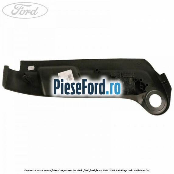 Ornament sezut scaun fata stanga exterior dark flint Ford Focus 2004-2007 1.4 80 cp Ornament sezut scaun fata stanga exterior dark flint Ford Focus 2004-2007 1.4 80 cp ASDA, ASDB benzina