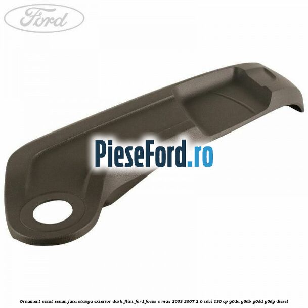 Ornament sezut scaun fata stanga exterior dark flint Ford Focus C-Max 2003-2007 2.0 TDCi 136 cp G6DA, G6DB, G6DD, G6DG diesel