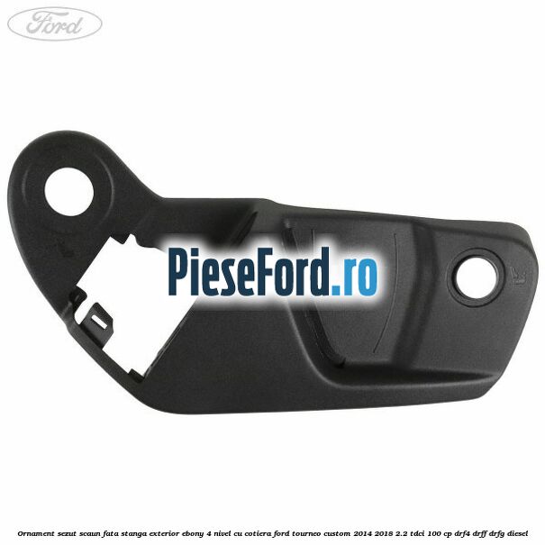 Ornament sezut scaun fata stanga exterior ebony 4 nivel cu cotiera Ford Tourneo Custom 2014-2018 2.2 TDCi 100 cp Ornament sezut scaun fata stanga exterior ebony 4 nivel cu cotiera Ford Tourneo Custom 2014-2018 2.2 TDCi 100 cp DRF4, DRFF, DRFG diesel