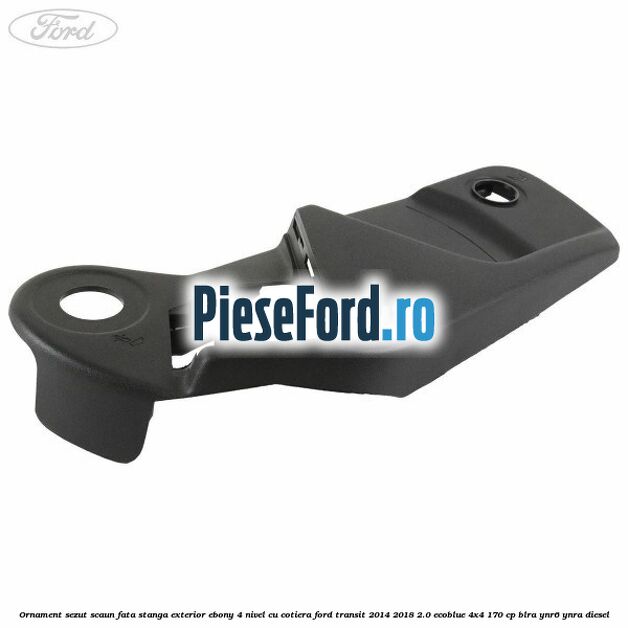 Ornament sezut scaun fata stanga exterior ebony 4 nivel cu cotiera Ford Transit 2014-2018 2.0 EcoBlue 4x4 170 cp BLRA, YNR6, YNRA diesel