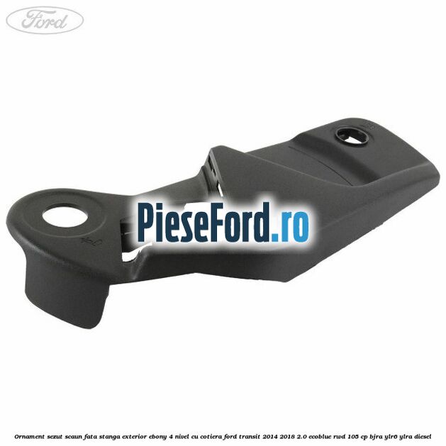 Ornament sezut scaun fata stanga exterior ebony 4 nivel cu cotiera Ford Transit 2014-2018 2.0 EcoBlue RWD 105 cp BJRA, YLR6, YLRA diesel