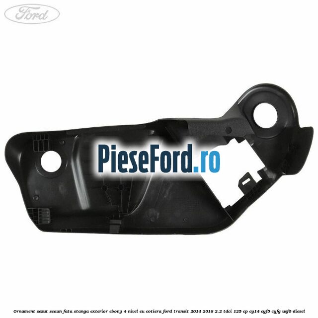 Ornament sezut scaun fata stanga exterior ebony 4 nivel cu cotiera Ford Transit 2014-2018 2.2 TDCi 125 cp CY14, CYF5, CYFG, USF6 diesel