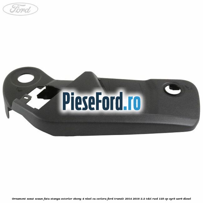 Ornament sezut scaun fata stanga exterior ebony 4 nivel cu cotiera Ford Transit 2014-2018 2.2 TDCi RWD 125 cp Ornament sezut scaun fata stanga exterior ebony 4 nivel cu cotiera Ford Transit 2014-2018 2.2 TDCi RWD 125 cp CYR5, USR6 diesel