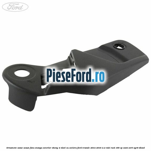 Ornament sezut scaun fata stanga exterior ebony 4 nivel cu cotiera Ford Transit 2014-2018 2.2 TDCi RWD 155 cp CV24, CVR5, UYR6 diesel