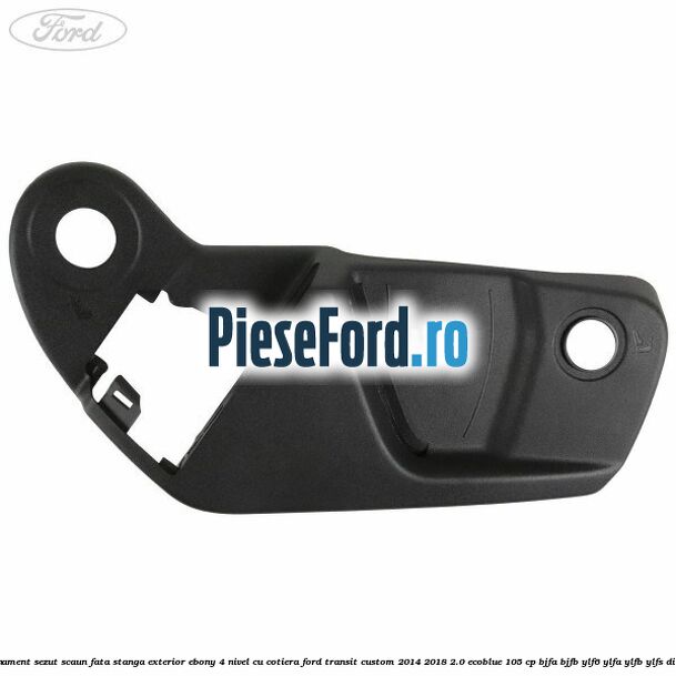 Ornament sezut scaun fata stanga exterior ebony 4 nivel cu cotiera Ford Transit Custom 2014-2018 2.0 EcoBlue 105 cp Ornament sezut scaun fata stanga exterior ebony 4 nivel cu cotiera Ford Transit Custom 2014-2018 2.0 EcoBlue 105 cp BJFA, BJFB, YLF6, YLFA, YLFB, YLFS diesel