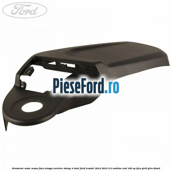 Ornament sezut scaun fata stanga exterior ebony 4 nivel Ford Transit 2014-2018 2.0 EcoBlue RWD 105 cp BJRA, YLR6, YLRA diesel
