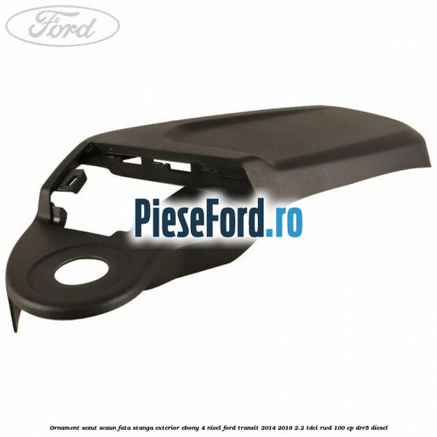 Ornament sezut scaun fata stanga exterior ebony 4 nivel Ford Transit 2014-2018 2.2 TDCi RWD 100 cp DRR5 diesel