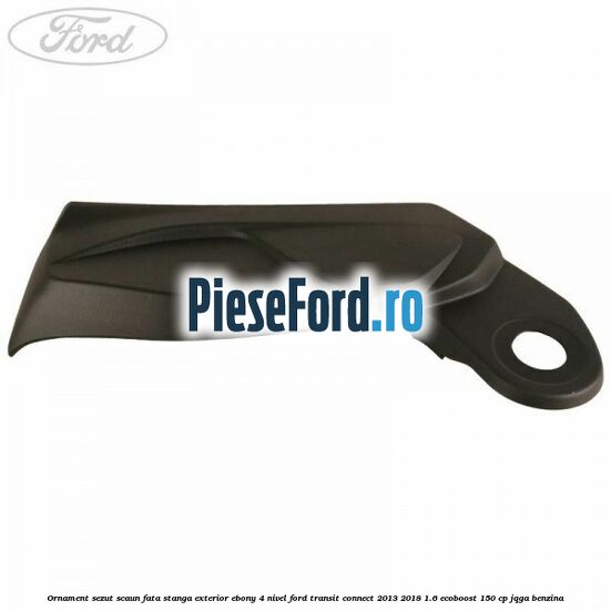 Ornament sezut scaun fata stanga exterior ebony 4 nivel Ford Transit Connect 2013-2018 1.6 EcoBoost 150 cp JQGA benzina