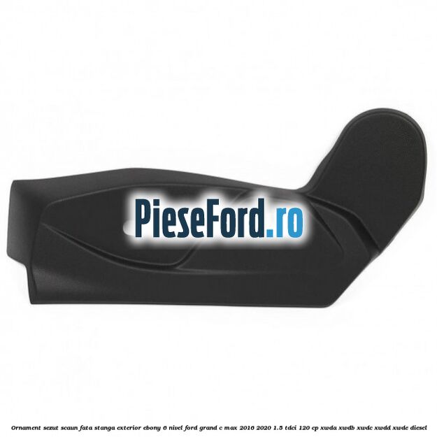 Ornament sezut scaun fata stanga exterior ebony 6 nivel Ford Grand C-Max 2016-2020 1.5 TDCi 120 cp XWDA, XWDB, XWDC, XWDD, XWDE diesel