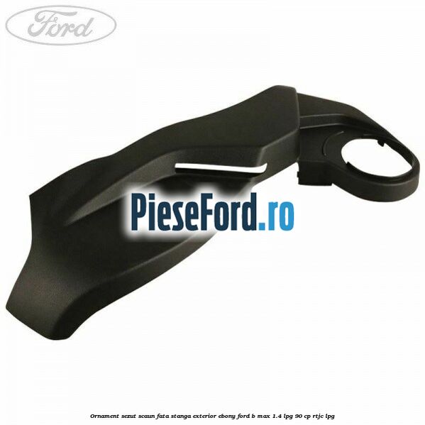 Ornament sezut scaun fata stanga exterior ebony Ford B-Max 1.4 LPG 90 cp RTJC LPG