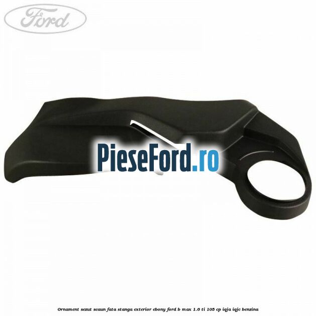 Ornament sezut scaun fata stanga exterior ebony Ford B-Max 1.6 Ti 105 cp IQJA, IQJC benzina