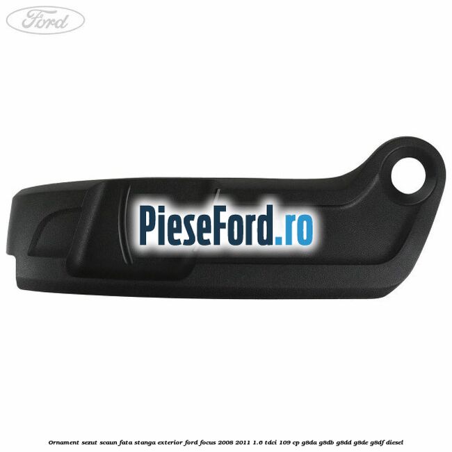 Ornament sezut scaun fata stanga exterior Ford Focus 2008-2011 1.6 TDCi 109 cp G8DA, G8DB, G8DD, G8DE, G8DF diesel