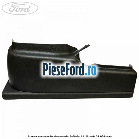 Ornament sezut scaun fata stanga exterior Ford Fusion 1.6 100 cp FYJA, FYJB, FYJC benzina
