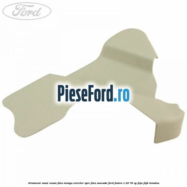 Ornament sezut scaun fata stanga exterior spre fata avocado Ford Fusion 1.25 75 cp FUJA, FUJB benzina