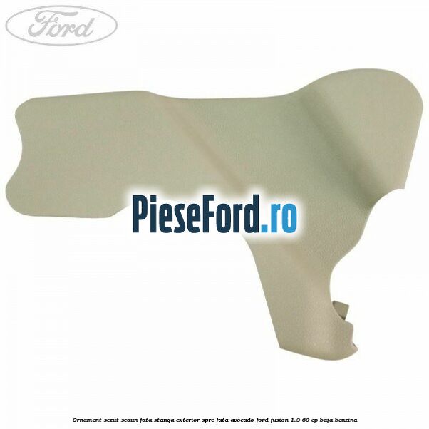 Ornament sezut scaun fata stanga exterior spre fata avocado Ford Fusion 1.3 60 cp Ornament sezut scaun fata stanga exterior spre fata avocado Ford Fusion 1.3 60 cp BAJA benzina