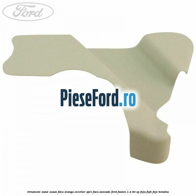 Ornament sezut scaun fata stanga exterior spre fata avocado Ford Fusion 1.4 80 cp FXJA, FXJB, FXJC benzina