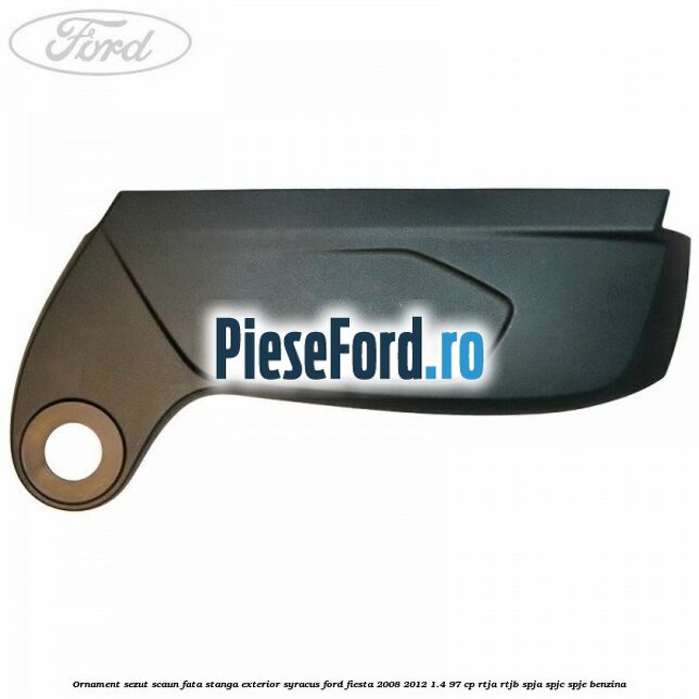 Ornament sezut scaun fata stanga exterior syracus Ford Fiesta 2008-2012 1.4 97 cp RTJA, RTJB, SPJA, SPJC, SPJE benzina