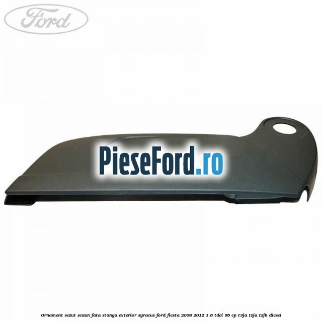 Ornament sezut scaun fata stanga exterior syracus Ford Fiesta 2008-2012 1.6 TDCi 95 cp T3JA, TZJA, TZJB diesel