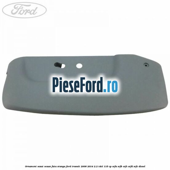 Ornament sezut scaun fata stanga Ford Transit 2006-2014 2.2 TDCi 115 cp SRFA, SRFB, SRFC, SRFD, SRFE diesel