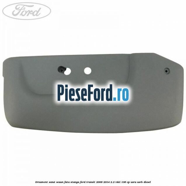 Ornament sezut scaun fata stanga Ford Transit 2006-2014 2.2 TDCi 136 cp USRA, USRB diesel