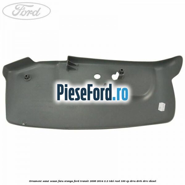 Ornament sezut scaun fata stanga Ford Transit 2006-2014 2.2 TDCi RWD 100 cp DRRA, DRRB, DRRC diesel