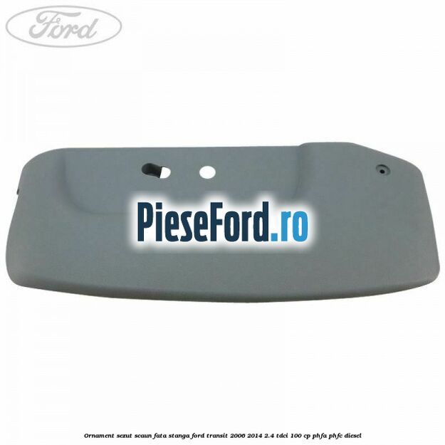 Ornament sezut scaun fata stanga Ford Transit 2006-2014 2.4 TDCi 100 cp Ornament sezut scaun fata stanga Ford Transit 2006-2014 2.4 TDCi 100 cp PHFA, PHFC diesel