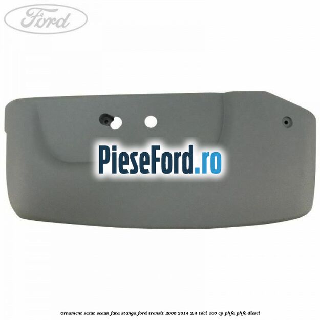 Ornament sezut scaun fata stanga Ford Transit 2006-2014 2.4 TDCi 100 cp Ornament sezut scaun fata stanga Ford Transit 2006-2014 2.4 TDCi 100 cp PHFA, PHFC diesel