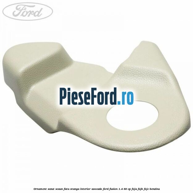 Ornament sezut scaun fata stanga interior avocado Ford Fusion 1.4 80 cp Ornament sezut scaun fata stanga interior avocado Ford Fusion 1.4 80 cp FXJA, FXJB, FXJC benzina