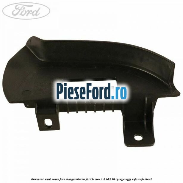 Ornament sezut scaun fata stanga interior Ford B-Max 1.5 TDCi 75 cp UGJC, UGJG, XUJA, XUJB diesel