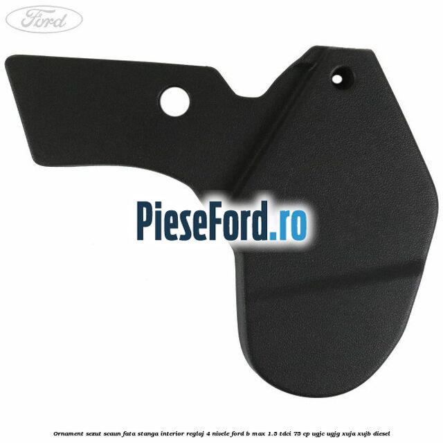 Ornament sezut scaun fata stanga interior reglaj 4 nivele Ford B-Max 1.5 TDCi 75 cp UGJC, UGJG, XUJA, XUJB diesel
