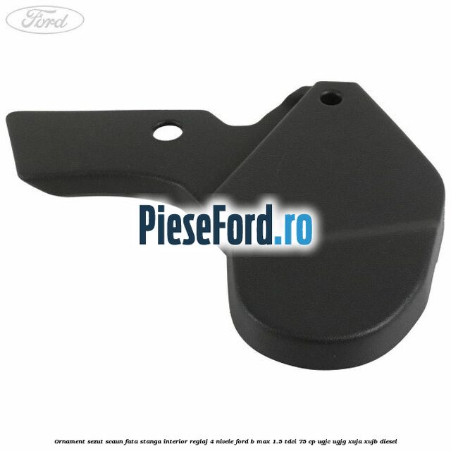 Ornament sezut scaun fata stanga interior reglaj 4 nivele Ford B-Max 1.5 TDCi 75 cp UGJC, UGJG, XUJA, XUJB diesel