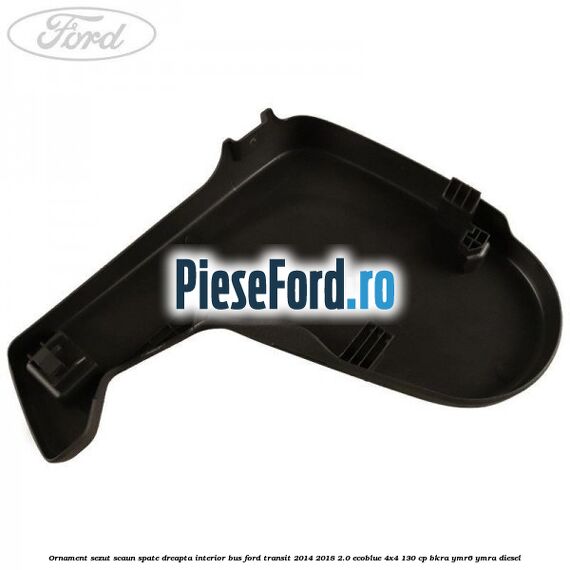 Ornament sezut scaun spate dreapta interior BUS Ford Transit 2014-2018 2.0 EcoBlue 4x4 130 cp BKRA, YMR6, YMRA diesel