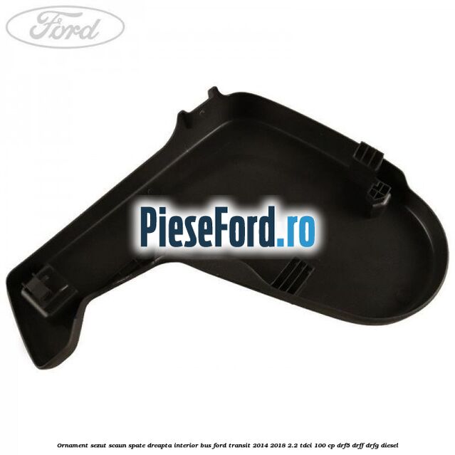 Ornament sezut scaun spate dreapta interior BUS Ford Transit 2014-2018 2.2 TDCi 100 cp DRF5, DRFF, DRFG diesel
