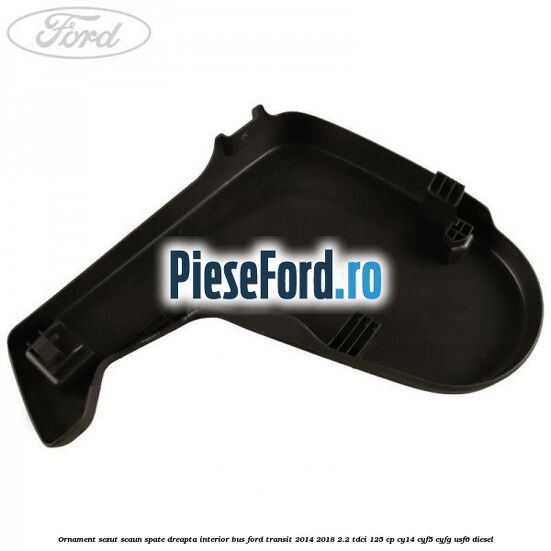 Ornament sezut scaun spate dreapta interior BUS Ford Transit 2014-2018 2.2 TDCi 125 cp CY14, CYF5, CYFG, USF6 diesel