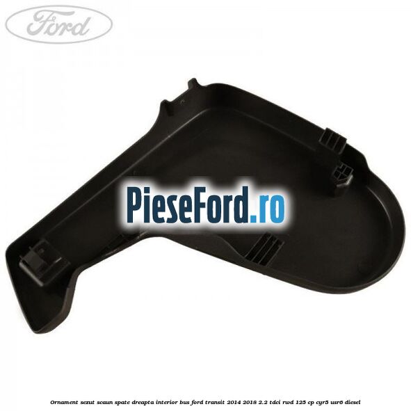Ornament sezut scaun spate dreapta interior BUS Ford Transit 2014-2018 2.2 TDCi RWD 125 cp CYR5, USR6 diesel